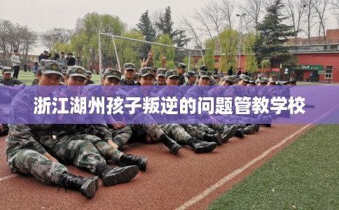 浙江湖州孩子叛逆的问题管教学校