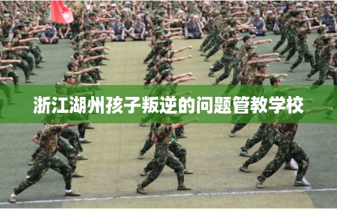 浙江湖州孩子叛逆的问题管教学校