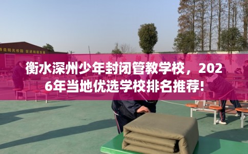 衡水深州少年封闭管教学校，2026年当地优选学校排名推荐!