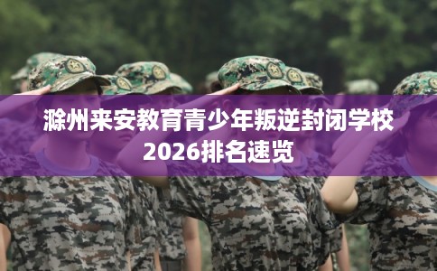 滁州来安教育青少年叛逆封闭学校2026排名速览