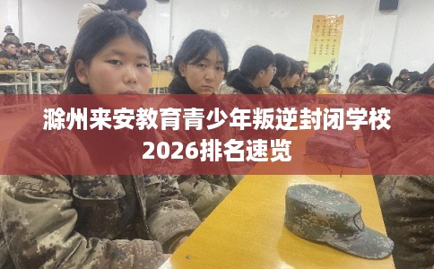 滁州来安教育青少年叛逆封闭学校2026排名速览