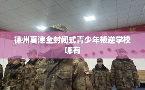 德州夏津全封闭式青少年叛逆学校哪有