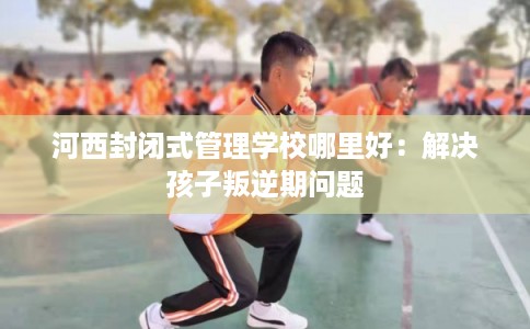 河西封闭式管理学校哪里好：解决孩子叛逆期问题