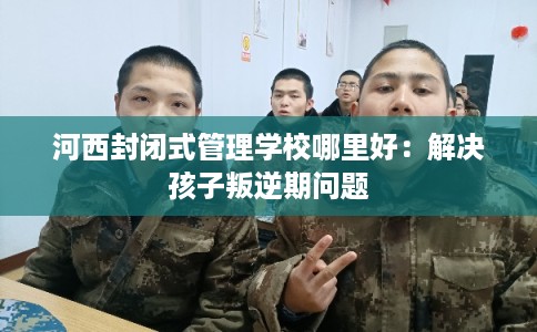 河西封闭式管理学校哪里好：解决孩子叛逆期问题