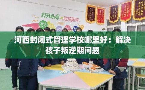 河西封闭式管理学校哪里好：解决孩子叛逆期问题