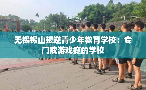 无锡锡山叛逆青少年教育学校：专门戒游戏瘾的学校