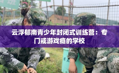 云浮郁南青少年封闭式训练营：专门戒游戏瘾的学校