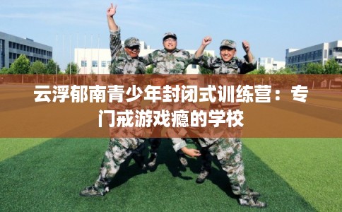 云浮郁南青少年封闭式训练营：专门戒游戏瘾的学校