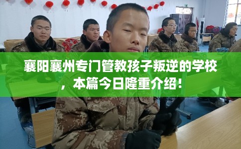 襄阳襄州专门管教孩子叛逆的学校，本篇今日隆重介绍！
