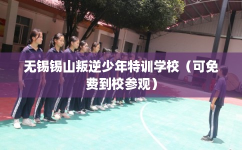 无锡锡山叛逆少年特训学校（可免费到校参观）