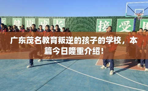 广东茂名教育叛逆的孩子的学校，本篇今日隆重介绍！