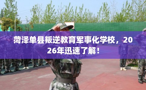 菏泽单县叛逆教育军事化学校，2026年迅速了解！