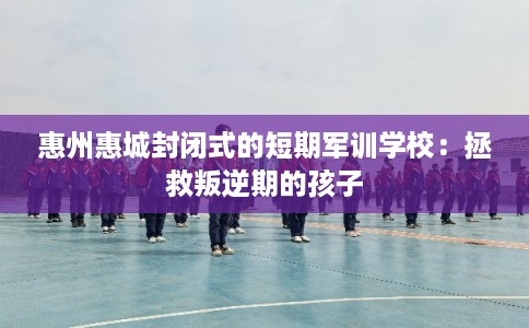 惠州惠城封闭式的短期军训学校：拯救叛逆期的孩子