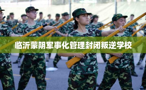 临沂蒙阴军事化管理封闭叛逆学校