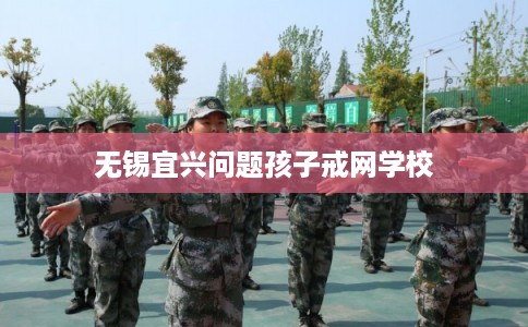 无锡宜兴问题孩子戒网学校