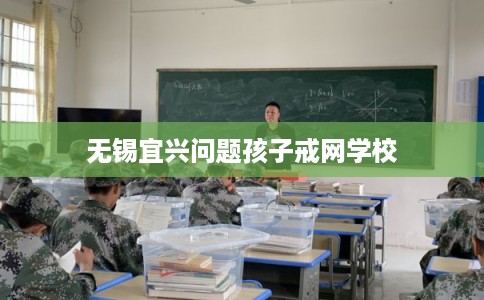 无锡宜兴问题孩子戒网学校