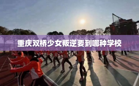重庆双桥少女叛逆要到哪种学校