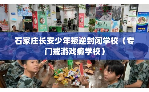 石家庄长安少年叛逆封闭学校（专门戒游戏瘾学校）