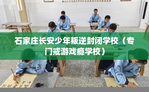 石家庄长安少年叛逆封闭学校（专门戒游戏瘾学校）