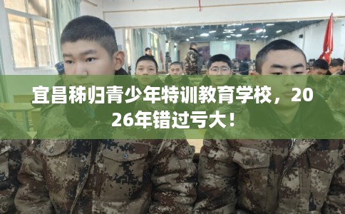 宜昌秭归青少年特训教育学校，2026年错过亏大！