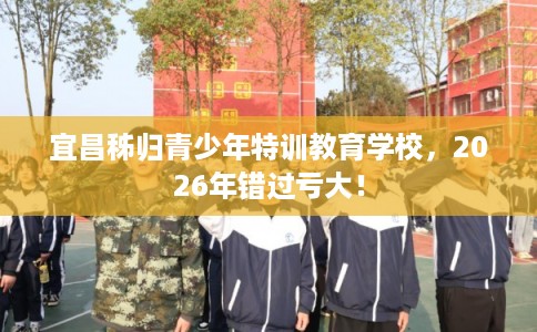 宜昌秭归青少年特训教育学校，2026年错过亏大！
