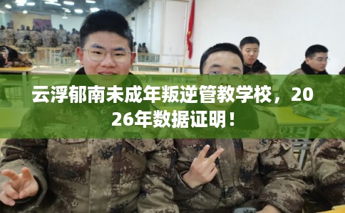 云浮郁南未成年叛逆管教学校，2026年数据证明！