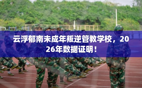 云浮郁南未成年叛逆管教学校，2026年数据证明！