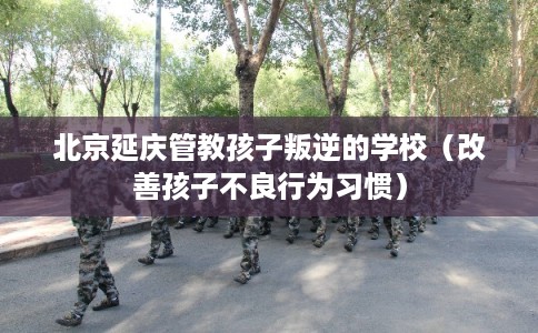 北京延庆管教孩子叛逆的学校（改善孩子不良行为习惯）
