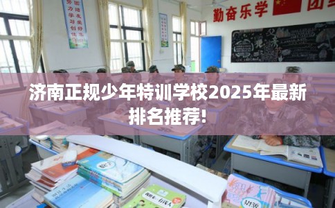 济南正规少年特训学校2025年最新排名推荐!