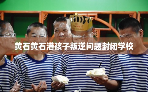 黄石黄石港孩子叛逆问题封闭学校