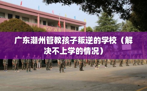 广东潮州管教孩子叛逆的学校（解决不上学的情况）
