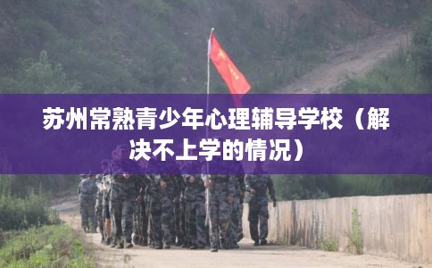 苏州常熟青少年心理辅导学校（解决不上学的情况）