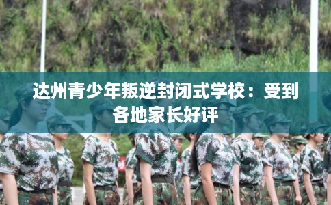 达州青少年叛逆封闭式学校：受到各地家长好评
