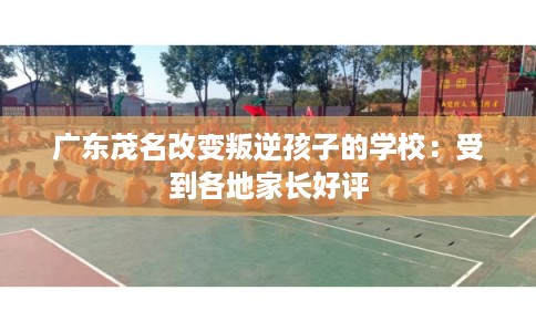 广东茂名改变叛逆孩子的学校：受到各地家长好评