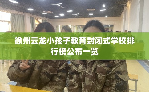 徐州云龙小孩子教育封闭式学校排行榜公布一览
