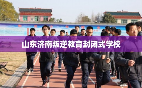 山东济南叛逆教育封闭式学校