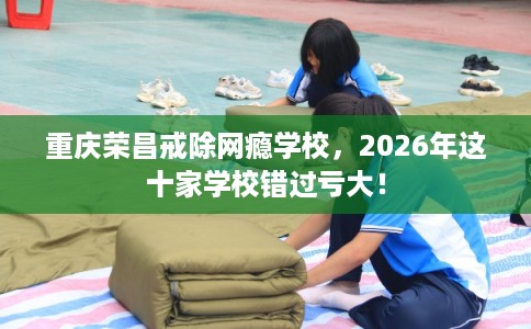 重庆荣昌戒除网瘾学校，2026年这十家学校错过亏大！