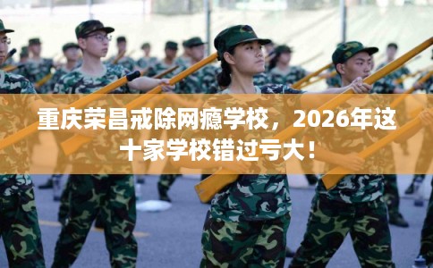 重庆荣昌戒除网瘾学校，2026年这十家学校错过亏大！