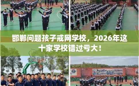 邯郸问题孩子戒网学校，2026年这十家学校错过亏大！