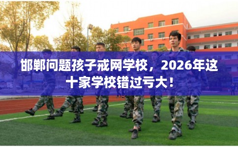 邯郸问题孩子戒网学校，2026年这十家学校错过亏大！