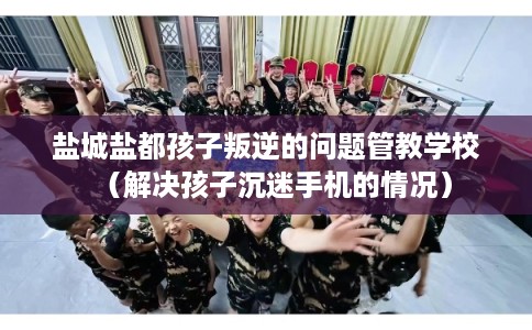 盐城盐都孩子叛逆的问题管教学校（解决孩子沉迷手机的情况）