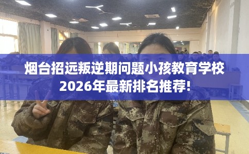 烟台招远叛逆期问题小孩教育学校2026年最新排名推荐!