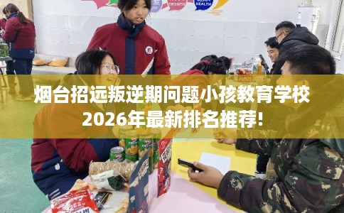 烟台招远叛逆期问题小孩教育学校2026年最新排名推荐!