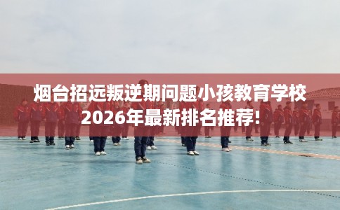 烟台招远叛逆期问题小孩教育学校2026年最新排名推荐!