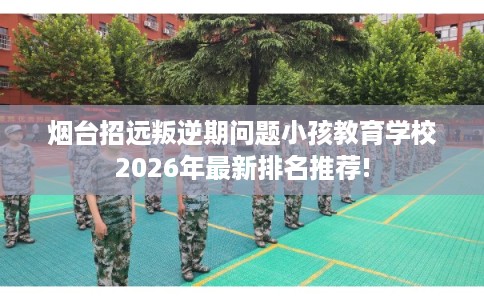 烟台招远叛逆期问题小孩教育学校2026年最新排名推荐!