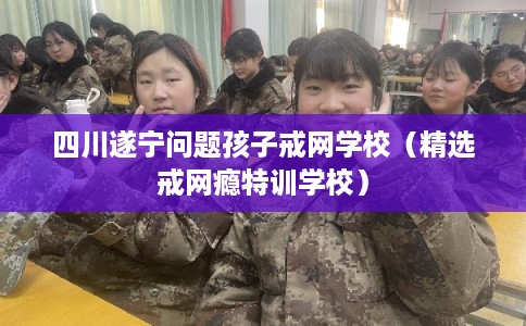 四川遂宁问题孩子戒网学校（精选戒网瘾特训学校）