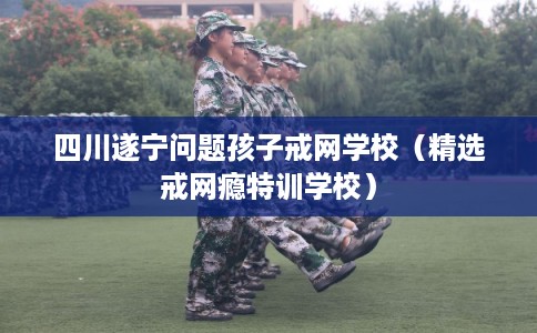 四川遂宁问题孩子戒网学校（精选戒网瘾特训学校）