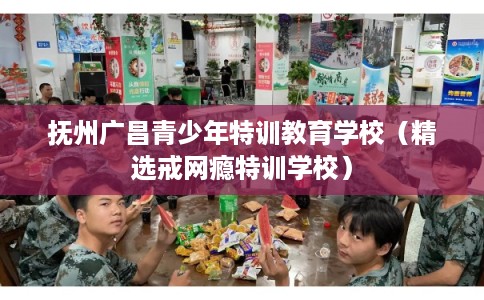 抚州广昌青少年特训教育学校（精选戒网瘾特训学校）