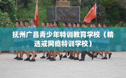 抚州广昌青少年特训教育学校（精选戒网瘾特训学校）