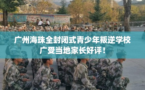 广州海珠全封闭式青少年叛逆学校广受当地家长好评！